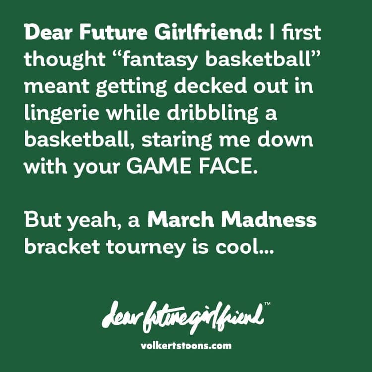 March Madness | Nick Volkert Dear Future Girlfriend I first thought fantasy basketball meant getting decked out in lingerie while dribbling a basketball, staring me down with your GAME FACE. But yeah, a March Madness bracket tourney is cool.