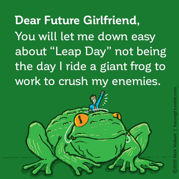Leap Day | Nick Volkert Dear Future Girlfriend: You will let me down easy about 'Leap Day' not being the day I ride a giant frog to work to crush my enemies.