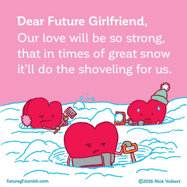 A love so strong | Nick Volkert Dear Future Girlfriend: Our love will be so strong that in time of great snowstorms it'll do the shoveling for us!