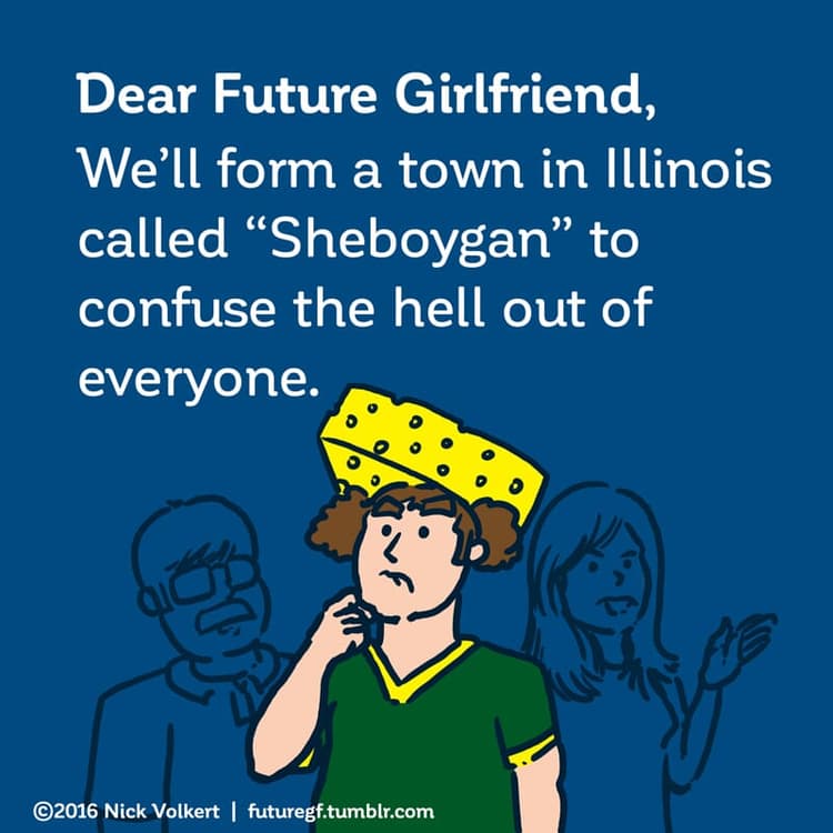 Sheboygan | Nick Volkert Dear Future Girlfriend: We'll form a town in Illinois called 'Sheboygan' to confuse the hell out of everyone.