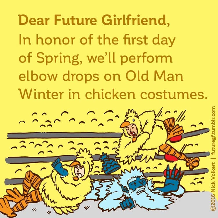 Spring Chickens | Nick Volkert Dear Future Girlfriend: In honor of the first day of Spring, we'll perform elbow drops on Old Man Winter in chicken costumes.
