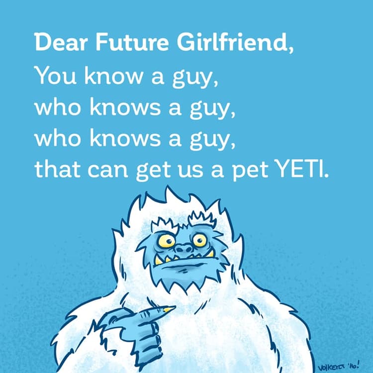I know a guy | Nick Volkert Dear Future Girlfriend: I know a guy, who knows a guy, who knows a guy that could hook us up with our very own pet Yeti!