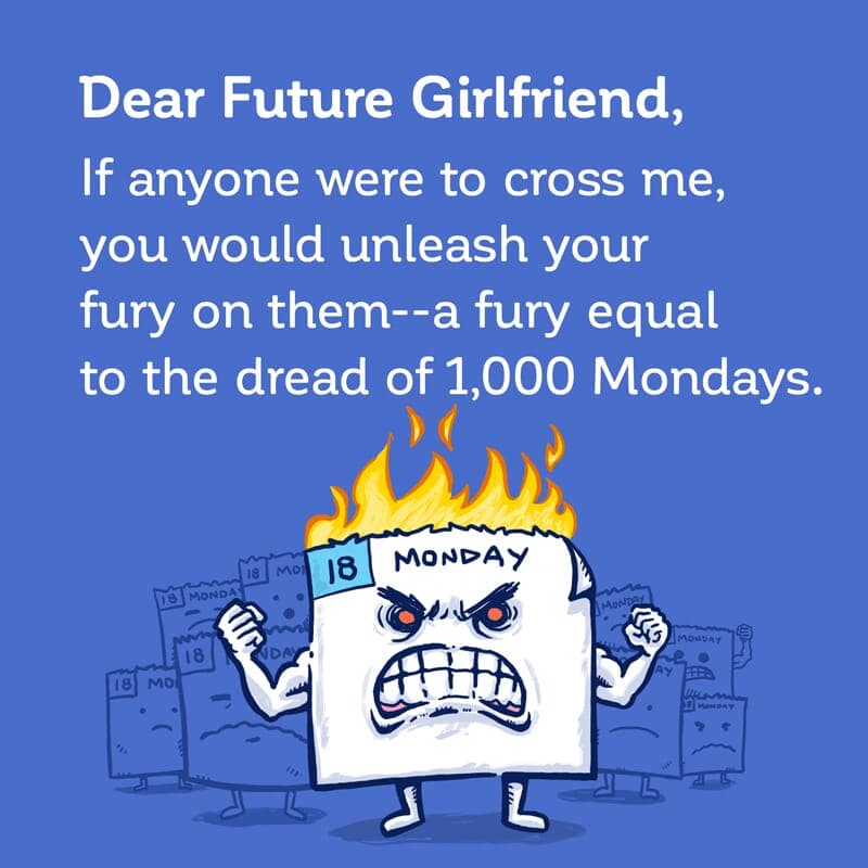 A fury like a 1000 Mondays - Part 1 | Dear Future Girlfriend | Nick Volkert Dear Future Girlfriend: If anyone were to cross me, you would unleash your fury on them--a fury of the dread of 1,000 Mondays! - Part 1