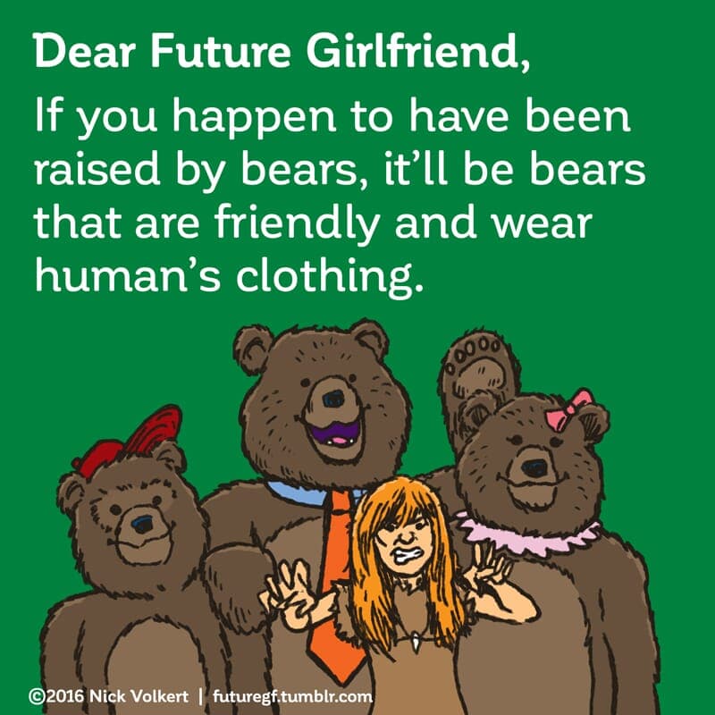Raised by bears - Part 1 | Dear Future Girlfriend | Nick Volkert Dear Future Girlfriend: If you happen to have been raised by bears, it'll be bears that are friendly and wear human clothing. - Part 1
