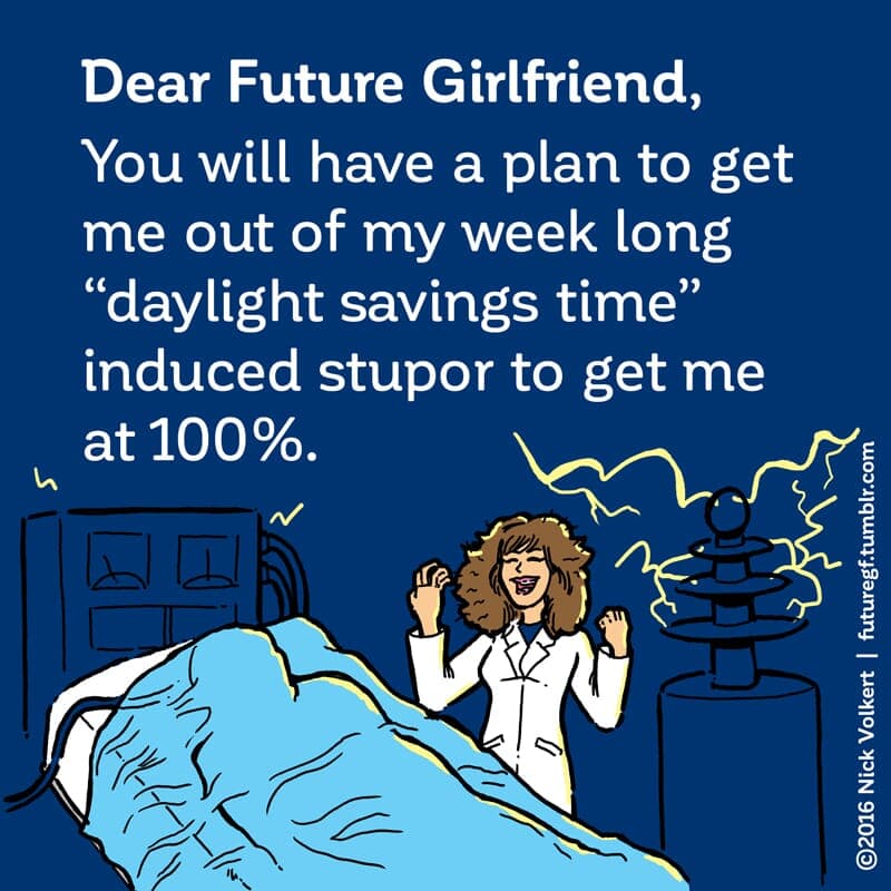 Daylight Stupor - Part 1 | Dear Future Girlfriend | Nick Volkert Dear Future Girlfriend: You will have a plan to get me out of my week long 'daylight savings time' induced stupor to get me at 100%. - Part 1