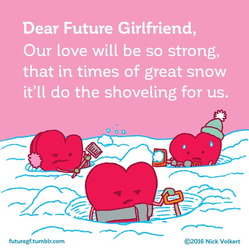 A love so strong - Part 1 | Dear Future Girlfriend | Nick Volkert Dear Future Girlfriend: Our love will be so strong that in time of great snowstorms it'll do the shoveling for us! - Part 1