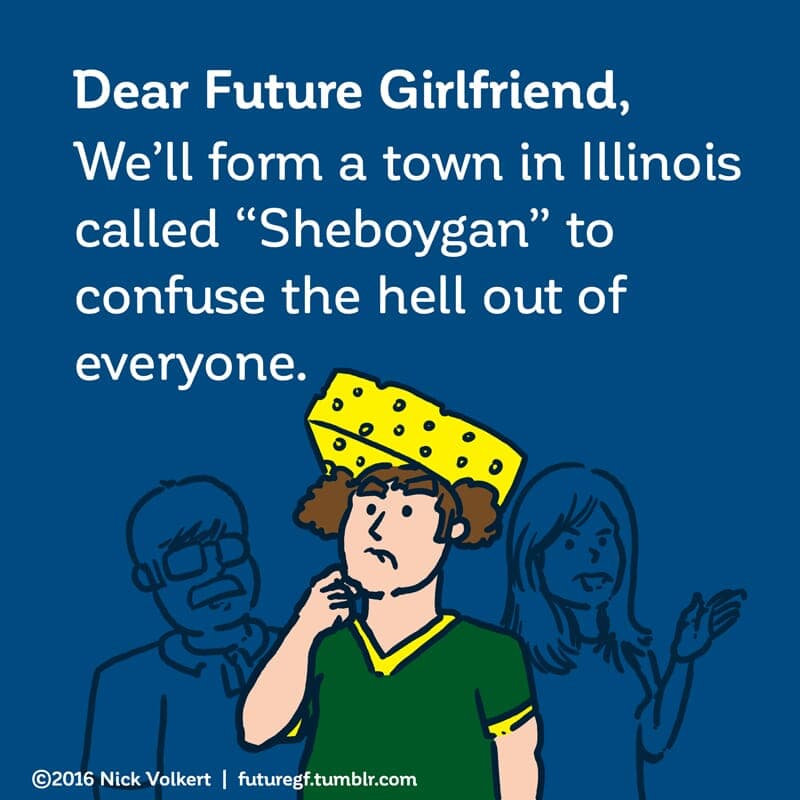 Sheboygan - Part 1 | Dear Future Girlfriend | Nick Volkert Dear Future Girlfriend: We'll form a town in Illinois called 'Sheboygan' to confuse the hell out of everyone. - Part 1