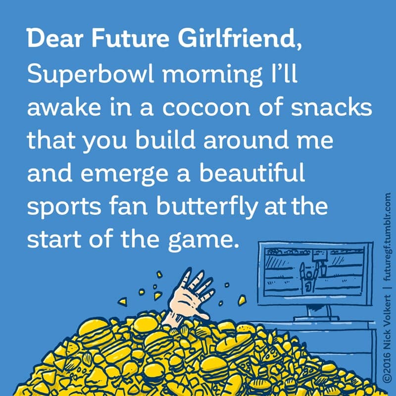 SuperBowl Morning - Part 1 | Dear Future Girlfriend | Nick Volkert Dear Future Girlfriend: Superbowl morning I'll awake in a cocoon of snacks that you will build around me and emerge a beautiful sports fan butterfly. - Part 1